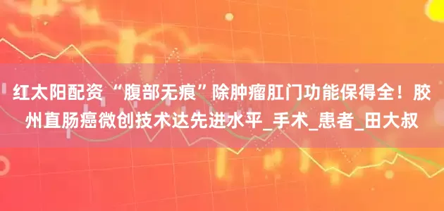 红太阳配资 “腹部无痕”除肿瘤肛门功能保得全！胶州直肠癌微创技术达先进水平_手术_患者_田大叔