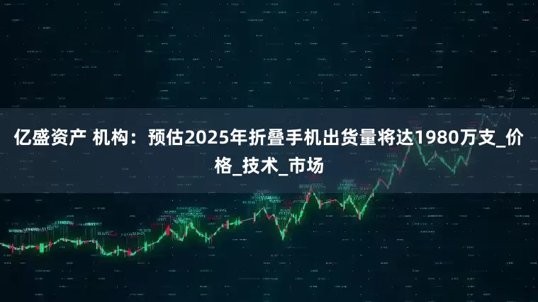 亿盛资产 机构：预估2025年折叠手机出货量将达1980万支_价格_技术_市场