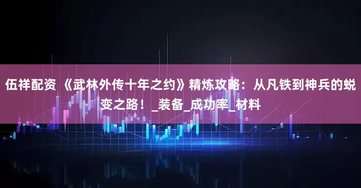 伍祥配资 《武林外传十年之约》精炼攻略：从凡铁到神兵的蜕变之路！_装备_成功率_材料