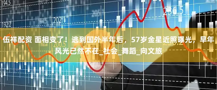 伍祥配资 面相变了！逃到国外半年后，57岁金星近照曝光，早年风光已然不在_社会_舞蹈_向文旅