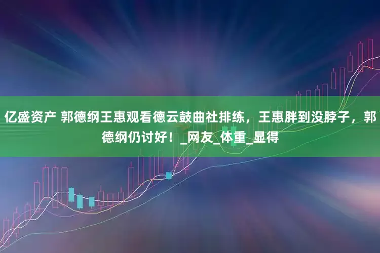 亿盛资产 郭德纲王惠观看德云鼓曲社排练，王惠胖到没脖子，郭德纲仍讨好！_网友_体重_显得