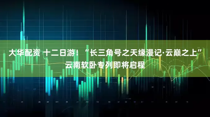 大华配资 十二日游！“长三角号之天缘漫记·云巅之上”云南软卧专列即将启程