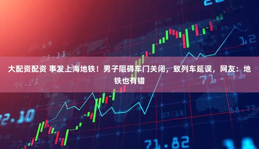 大配资配资 事发上海地铁！男子阻碍车门关闭，致列车延误，网友：地铁也有错