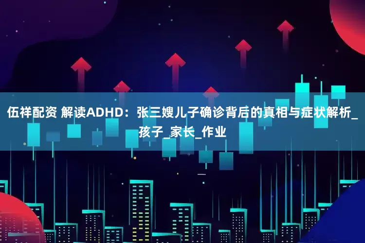 伍祥配资 解读ADHD：张三嫂儿子确诊背后的真相与症状解析_孩子_家长_作业
