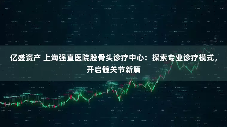 亿盛资产 上海强直医院股骨头诊疗中心：探索专业诊疗模式，开启髋关节新篇