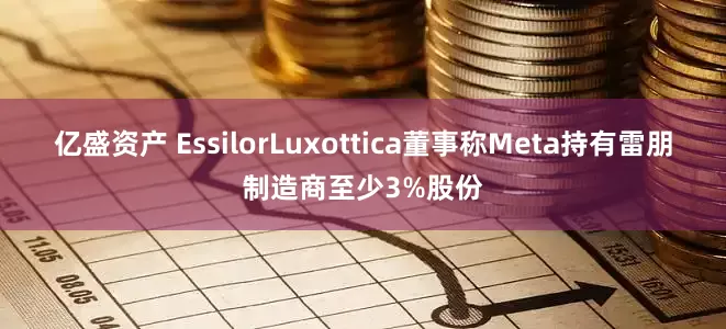 亿盛资产 EssilorLuxottica董事称Meta持有雷朋制造商至少3%股份
