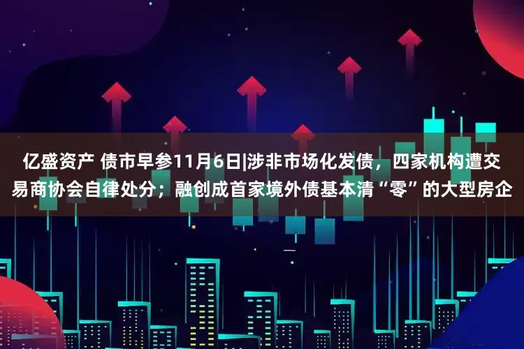 亿盛资产 债市早参11月6日|涉非市场化发债，四家机构遭交易商协会自律处分；融创成首家境外债基本清“零”的大型房企