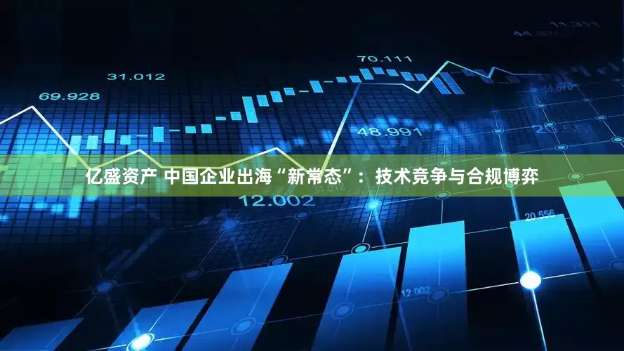亿盛资产 中国企业出海“新常态”：技术竞争与合规博弈